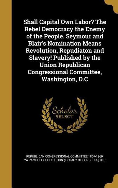 Shall Capital Own Labor? The Rebel Democracy the Enemy of the People. Seymour and Blair’s Nomination Means Revolution, Repudiaton and Slavery! Publish