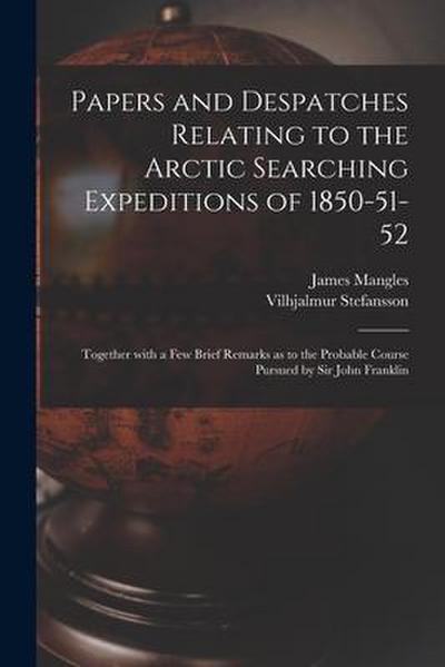 Papers and Despatches Relating to the Arctic Searching Expeditions of 1850-51-52: Together With a Few Brief Remarks as to the Probable Course Pursued