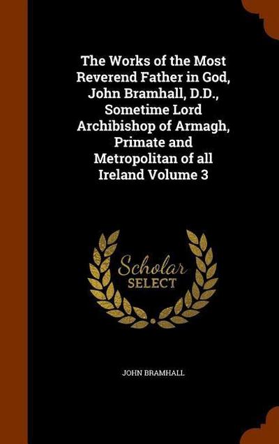 The Works of the Most Reverend Father in God, John Bramhall, D.D., Sometime Lord Archibishop of Armagh, Primate and Metropolitan of all Ireland Volume