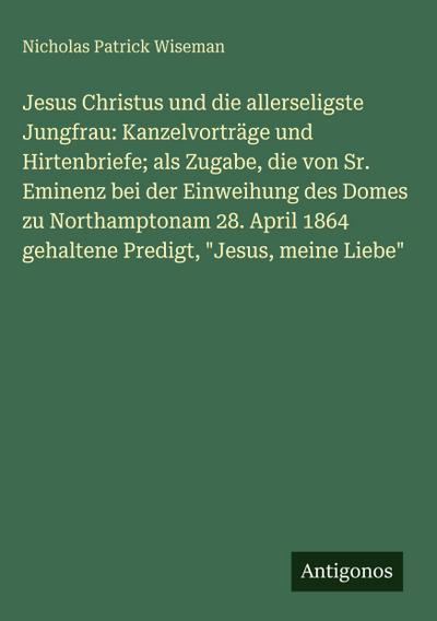 Jesus Christus und die allerseligste Jungfrau: Kanzelvorträge und Hirtenbriefe; als Zugabe, die von Sr. Eminenz bei der Einweihung des Domes zu Northamptonam 28. April 1864 gehaltene Predigt, "Jesus, meine Liebe"