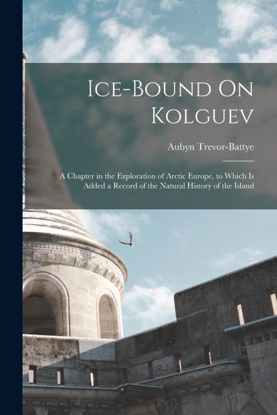 Ice-Bound On Kolguev: A Chapter in the Exploration of Arctic Europe, to Which Is Added a Record of the Natural History of the Island