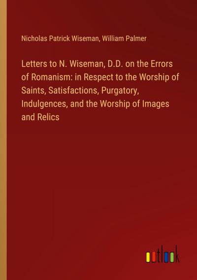 Letters to N. Wiseman, D.D. on the Errors of Romanism: in Respect to the Worship of Saints, Satisfactions, Purgatory, Indulgences, and the Worship of Images and Relics