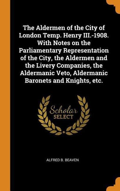 The Aldermen of the City of London Temp. Henry III.-1908. with Notes on the Parliamentary Representation of the City, the Aldermen and the Livery Comp