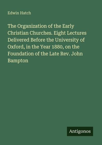 The Organization of the Early Christian Churches. Eight Lectures Delivered Before the University of Oxford, in the Year 1880, on the Foundation of the Late Rev. John Bampton