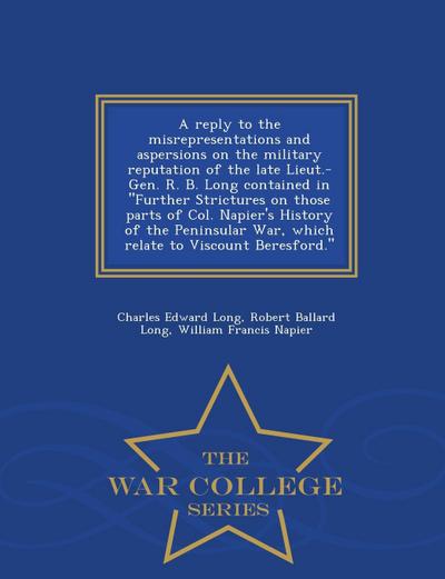 A Reply to the Misrepresentations and Aspersions on the Military Reputation of the Late Lieut.-Gen. R. B. Long Contained in Further Strictures on Those Parts of Col. Napier’s History of the Peninsular War, Which Relate to Viscount Beresford. - War College S