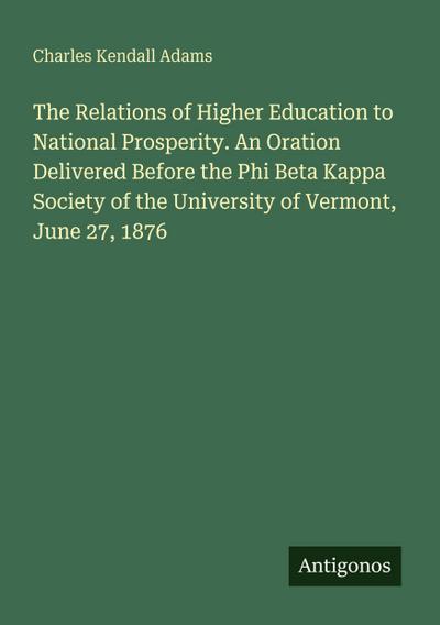 The Relations of Higher Education to National Prosperity. An Oration Delivered Before the Phi Beta Kappa Society of the University of Vermont, June 27, 1876