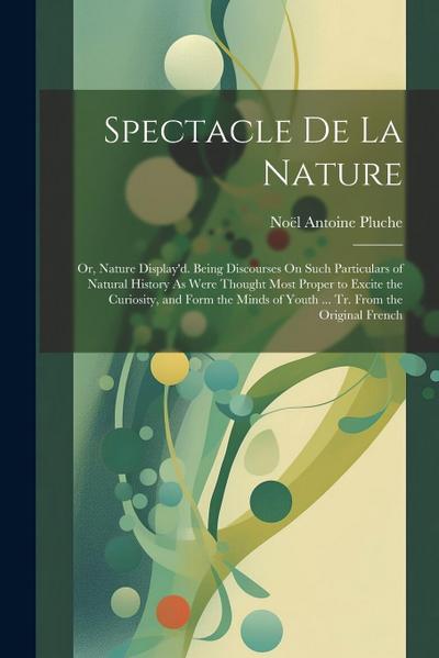 Spectacle De La Nature: Or, Nature Display’d. Being Discourses On Such Particulars of Natural History As Were Thought Most Proper to Excite th