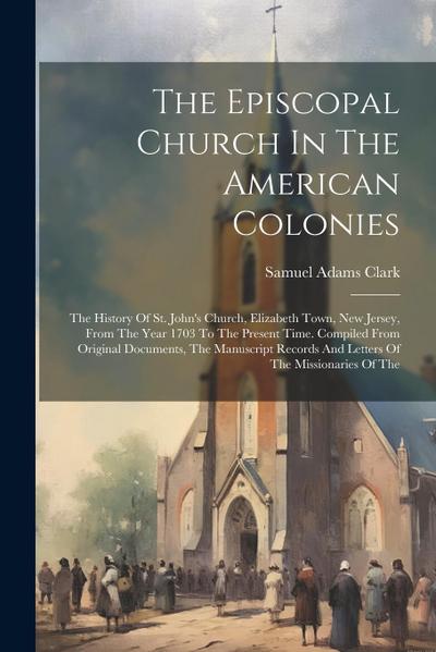 The Episcopal Church In The American Colonies: The History Of St. John’s Church, Elizabeth Town, New Jersey, From The Year 1703 To The Present Time. C