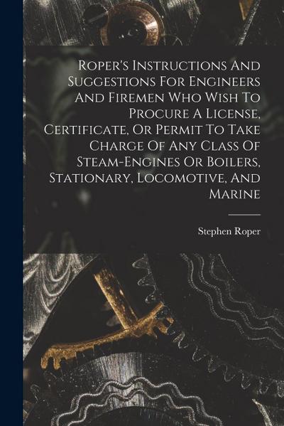 Roper’s Instructions And Suggestions For Engineers And Firemen Who Wish To Procure A License, Certificate, Or Permit To Take Charge Of Any Class Of St