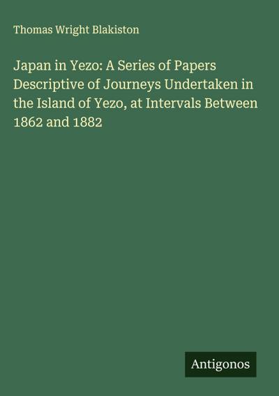 Japan in Yezo: A Series of Papers Descriptive of Journeys Undertaken in the Island of Yezo, at Intervals Between 1862 and 1882