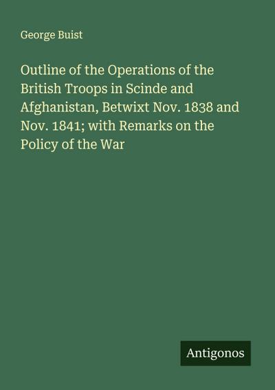 Outline of the Operations of the British Troops in Scinde and Afghanistan, Betwixt Nov. 1838 and Nov. 1841; with Remarks on the Policy of the War
