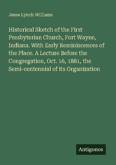Historical Sketch of the First Presbyterian Church, Fort Wayne, Indiana. With Early Reminiscences of the Place. A Lecture Before the Congregation, Oct. 16, 1881, the Semi-centennial of its Organization