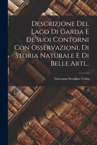 Descrizione Del Lago Di Garda E De’suoi Contorni Con Osservazioni, Di Storia Naturale E Di Belle Arti...