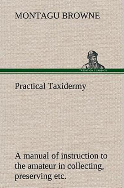 Practical Taxidermy A manual of instruction to the amateur in collecting, preserving, and setting up natural history specimens of all kinds. To which is added a chapter upon the pictorial arrangement of museums. With additional instructions in modelling and artistic taxidermy.