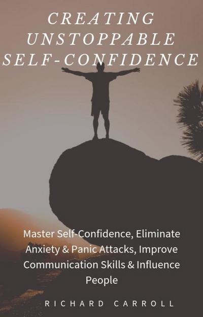 Creating Unstoppable Self-Confidence: Master Self-Confidence, Eliminate Anxiety & Panic Attacks, Improve Communication Skills & Influence People
