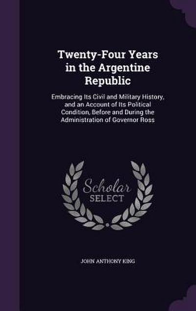 Twenty-Four Years in the Argentine Republic: Embracing Its Civil and Military History, and an Account of Its Political Condition, Before and During th