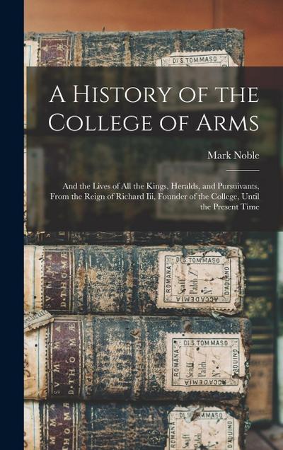 A History of the College of Arms: And the Lives of All the Kings, Heralds, and Pursuivants, From the Reign of Richard Iii, Founder of the College, Unt