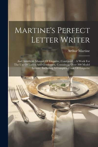 Martine’s Perfect Letter Writer: And American Manual Of Etiquette, Combined.: A Work For The Use Of Ladies And Gentlemen, Containing Over 300 Model Le