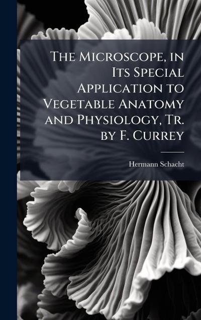 The Microscope, in Its Special Application to Vegetable Anatomy and Physiology, Tr. by F. Currey