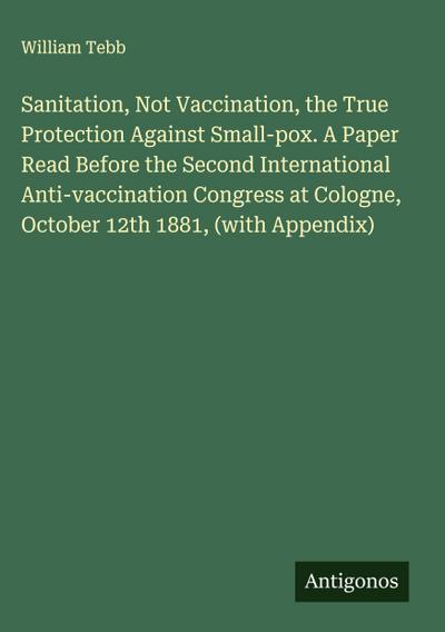 Sanitation, Not Vaccination, the True Protection Against Small-pox. A Paper Read Before the Second International Anti-vaccination Congress at Cologne, October 12th 1881, (with Appendix)