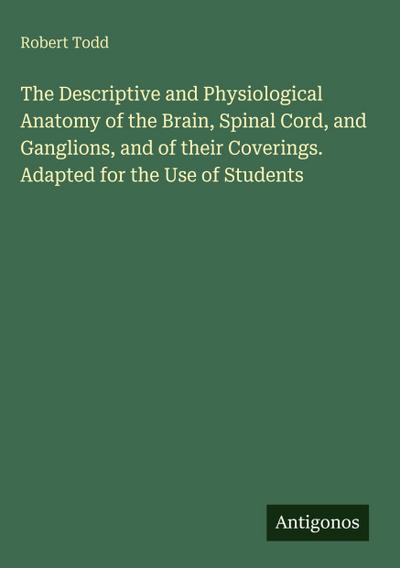 The Descriptive and Physiological Anatomy of the Brain, Spinal Cord, and Ganglions, and of their Coverings. Adapted for the Use of Students