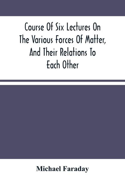 Course Of Six Lectures On The Various Forces Of Matter, And Their Relations To Each Other