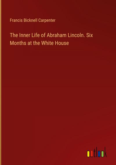The Inner Life of Abraham Lincoln. Six Months at the White House