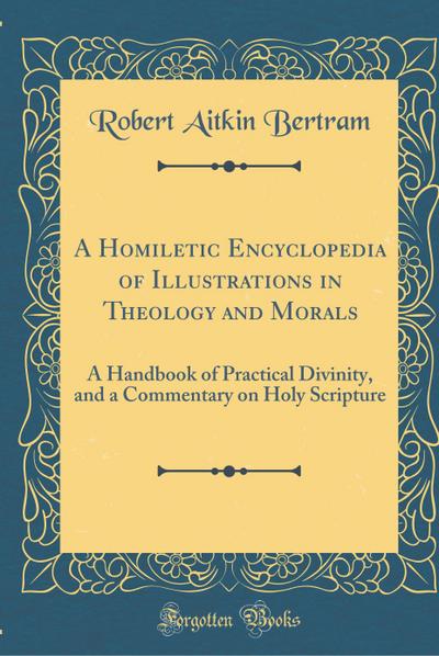 A Homiletic Encyclopedia of Illustrations in Theology and Morals: A Handbook of Practical Divinity, and a Commentary on Holy Scripture (Classic Reprin - Robert Aitkin Bertram