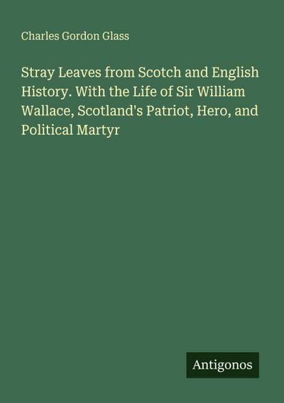 Stray Leaves from Scotch and English History. With the Life of Sir William Wallace, Scotland’s Patriot, Hero, and Political Martyr