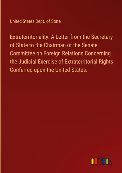 Extraterritoriality: A Letter from the Secretary of State to the Chairman of the Senate Committee on Foreign Relations Concerning the Judicial Exercise of Extraterritorial Rights Conferred upon the United States.