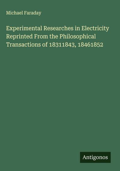 Experimental Researches in Electricity Reprinted From the Philosophical Transactions of 18311843, 18461852
