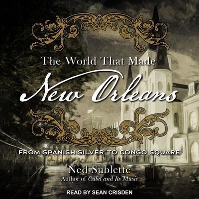 The World That Made New Orleans Lib/E: From Spanish Silver to Congo Square