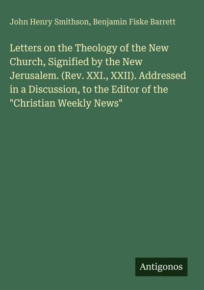 Letters on the Theology of the New Church, Signified by the New Jerusalem. (Rev. XXI., XXII). Addressed in a Discussion, to the Editor of the "Christian Weekly News"