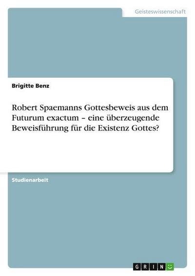 Robert Spaemanns Gottesbeweis aus dem Futurum exactum ¿ eine überzeugende Beweisführung für die Existenz Gottes? - Brigitte Benz