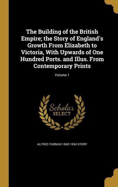 The Building of the British Empire; the Story of England’s Growth From Elizabeth to Victoria, With Upwards of One Hundred Ports. and Illus. From Contemporary Prints; Volume 1