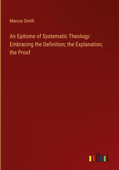An Epitome of Systematic Theology: Embracing the Definition; the Explanation; the Proof