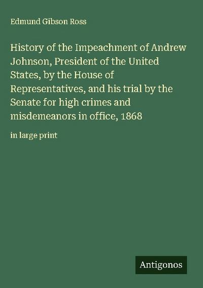History of the Impeachment of Andrew Johnson, President of the United States, by the House of Representatives, and his trial by the Senate for high crimes and misdemeanors in office, 1868