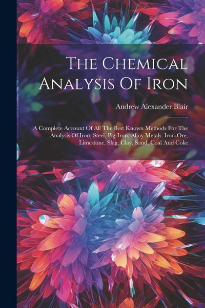 The Chemical Analysis Of Iron: A Complete Account Of All The Best Known Methods For The Analysis Of Iron, Steel, Pig-iron, Alloy Metals, Iron-ore, Li