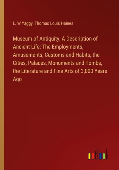 Museum of Antiquity; A Description of Ancient Life: The Employments, Amusements, Customs and Habits, the Cities, Palaces, Monuments and Tombs, the Literature and Fine Arts of 3,000 Years Ago
