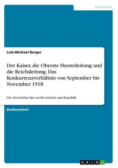 Der Kaiser, die Oberste Heeresleitung und die Reichsleitung. Das Konkurrenzverhältnis von September bis November 1918