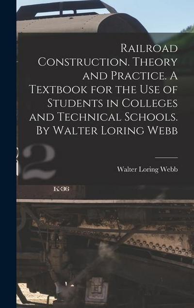 Railroad Construction. Theory and Practice. A Textbook for the use of Students in Colleges and Technical Schools. By Walter Loring Webb
