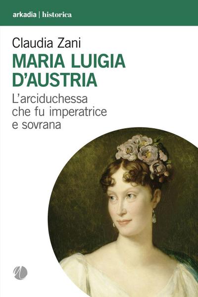 Maria Luigia d’Austria. L’arciduchessa che fu imperatrice e sovrana