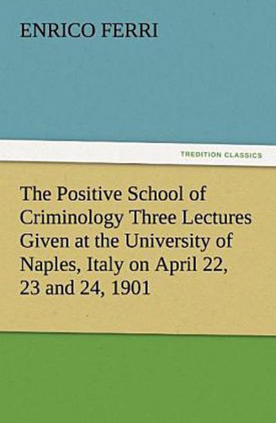 The Positive School of Criminology Three Lectures Given at the University of Naples, Italy on April 22, 23 and 24, 1901