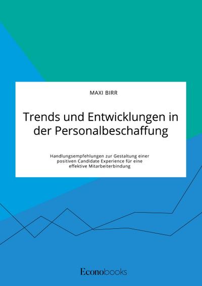 Trends und Entwicklungen in der Personalbeschaffung. Handlungsempfehlungen zur Gestaltung einer positiven Candidate Experience für eine effektive Mitarbeiterbindung