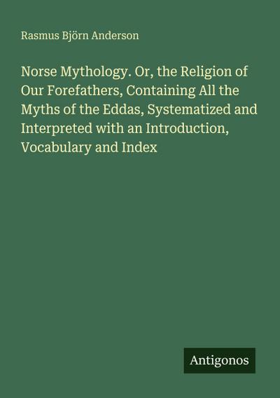Norse Mythology. Or, the Religion of Our Forefathers, Containing All the Myths of the Eddas, Systematized and Interpreted with an Introduction, Vocabulary and Index