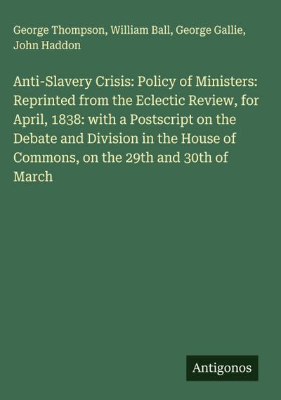 Anti-Slavery Crisis: Policy of Ministers: Reprinted from the Eclectic Review, for April, 1838: with a Postscript on the Debate and Division in the House of Commons, on the 29th and 30th of March