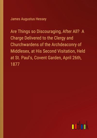 Are Things so Discouraging, After All?  A Charge Delivered to the Clergy and Churchwardens of the Archdeaconry of Middlesex, at His Second Visitation, Held at St. Paul’s, Covent Garden, April 26th, 1877