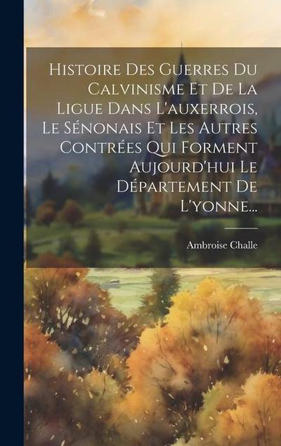 Histoire Des Guerres Du Calvinisme Et De La Ligue Dans L’auxerrois, Le Sénonais Et Les Autres Contrées Qui Forment Aujourd’hui Le Département De L’yonne...