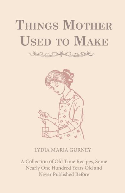Things Mother Used to Make - A Collection of Old Time Recipes, Some Nearly One Hundred Years Old and Never Published Before