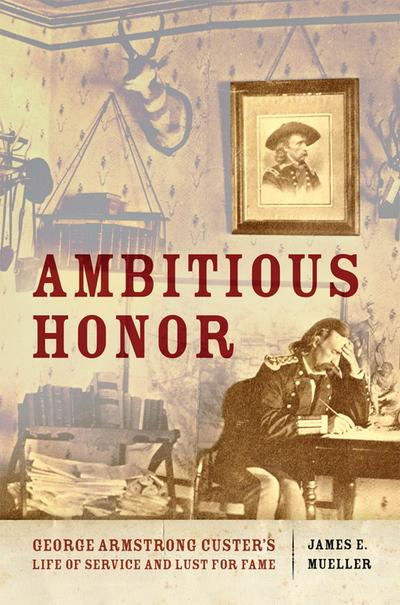 Ambitious Honor: George Armstrong Custer’s Life of Service and Lust for Fame